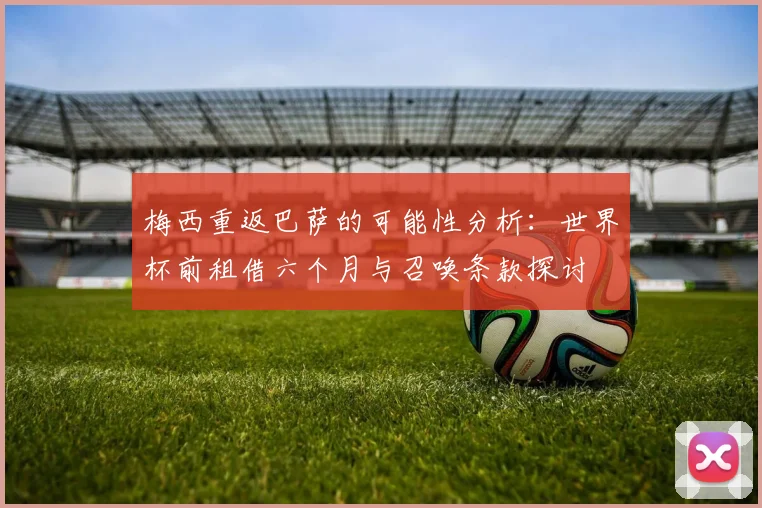 梅西重返巴萨的可能性分析：世界杯前租借六个月与召唤条款探讨