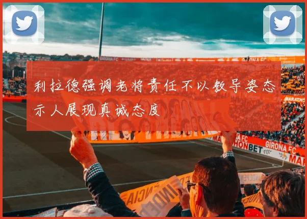 利拉德强调老将责任不以教导姿态示人展现真诚态度