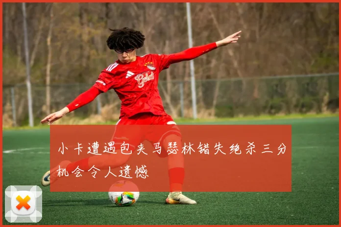 小卡遭遇包夹马瑟林错失绝杀三分机会令人遗憾