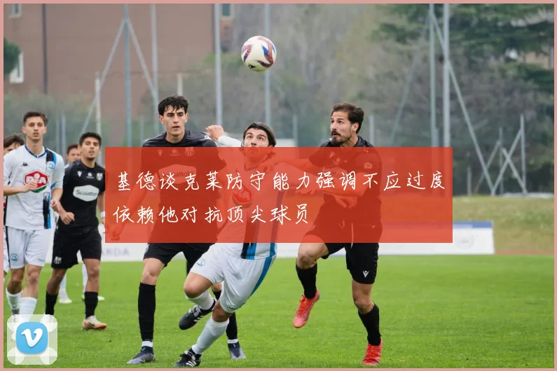 基德谈克莱防守能力强调不应过度依赖他对抗顶尖球员