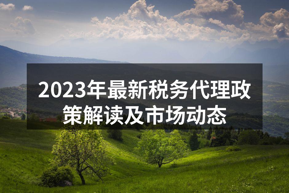 2023年最新税务代理政策解读及市场动态